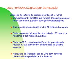 COMO FUNCIONA AAGRICULTURA DE PRECISÃO
 Utilização do sistema de posicionamento global (GPS)
 Composto por 24 satélites que fornece dados durante as 24
horas por dia em qualquer condições meteorológicas
 Custo do sistema estimado em 8 a 10 bilhões de dolares
 Sistema com um só receptor: precisão de 100 metros na
horizontal e 150 metros na vertical
 Sistema GPS com correção diferencial: precisão sub-
métrica ou sub-centimétrica dependendo do sistema
adotado
 Agricultura de Precisão: usa-se GPS com correção
diferencial com precisão de 1 a 5 metros
 