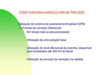COMO FUNCIONA AAGRICULTURA DE PRECISÃO
 Utilização do sistema de posicionamento global (GPS)
 Formas de correção diferencial:
 Em tempo real ou pós-processado
 Utilização de uma estação base
 Utilização do sinal diferencial da marinha, disponível
para localidades até 250 km do litoral
 Utilização de serviços de correção via satélite
 