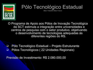 Pólo Tecnológico Estadual   Mais Trabalho Mais Futuro O Programa de Apoio aos Pólos de Inovação Tecnológica da SCT estimula a integração entre universidades e centros de pesquisa com o setor produtivo, objetivando o desenvolvimento de tecnologias adequadas às diferentes regiões do RS.  Pólo Tecnológico Estadual – Projeto Estruturante Pólos Tecnológicos ( 22 Unidades Regionais) Previsão de Investimento: R$ 2.080.000,00 