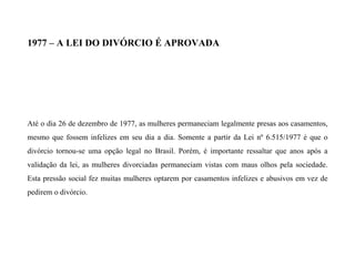 1977 – A LEI DO DIVÓRCIO É APROVADA
Até o dia 26 de dezembro de 1977, as mulheres permaneciam legalmente presas aos casamentos,
mesmo que fossem infelizes em seu dia a dia. Somente a partir da Lei nº 6.515/1977 é que o
divórcio tornou-se uma opção legal no Brasil. Porém, é importante ressaltar que anos após a
validação da lei, as mulheres divorciadas permaneciam vistas com maus olhos pela sociedade.
Esta pressão social fez muitas mulheres optarem por casamentos infelizes e abusivos em vez de
pedirem o divórcio.
 