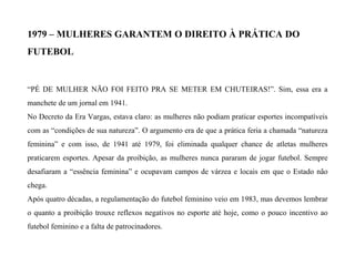1979 – MULHERES GARANTEM O DIREITO À PRÁTICA DO
FUTEBOL
“PÉ DE MULHER NÃO FOI FEITO PRA SE METER EM CHUTEIRAS!”. Sim, essa era a
manchete de um jornal em 1941.
No Decreto da Era Vargas, estava claro: as mulheres não podiam praticar esportes incompatíveis
com as “condições de sua natureza”. O argumento era de que a prática feria a chamada “natureza
feminina” e com isso, de 1941 até 1979, foi eliminada qualquer chance de atletas mulheres
praticarem esportes. Apesar da proibição, as mulheres nunca pararam de jogar futebol. Sempre
desafiaram a “essência feminina” e ocupavam campos de várzea e locais em que o Estado não
chega.
Após quatro décadas, a regulamentação do futebol feminino veio em 1983, mas devemos lembrar
o quanto a proibição trouxe reflexos negativos no esporte até hoje, como o pouco incentivo ao
futebol feminino e a falta de patrocinadores.
 