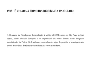 1985 – É CRIADA A PRIMEIRA DELEGACIA DA MULHER
A Delegacia de Atendimento Especializado à Mulher (DEAM) surge em São Paulo e, logo
depois, outras unidades começam a ser implantadas em outros estados. Essas delegacias
especializadas da Polícia Civil realizam, essencialmente, ações de proteção e investigação dos
crimes de violência doméstica e violência sexual contra as mulheres.
 
