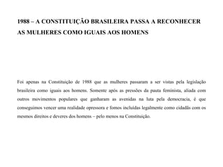 1988 – A CONSTITUIÇÃO BRASILEIRA PASSA A RECONHECER
AS MULHERES COMO IGUAIS AOS HOMENS
Foi apenas na Constituição de 1988 que as mulheres passaram a ser vistas pela legislação
brasileira como iguais aos homens. Somente após as pressões da pauta feminista, aliada com
outros movimentos populares que ganharam as avenidas na luta pela democracia, é que
conseguimos vencer uma realidade opressora e fomos incluídas legalmente como cidadãs com os
mesmos direitos e deveres dos homens – pelo menos na Constituição.
 