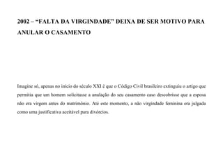 2002 – “FALTA DA VIRGINDADE” DEIXA DE SER MOTIVO PARA
ANULAR O CASAMENTO
Imagine só, apenas no início do século XXI é que o Código Civil brasileiro extinguiu o artigo que
permitia que um homem solicitasse a anulação do seu casamento caso descobrisse que a esposa
não era virgem antes do matrimônio. Até este momento, a não virgindade feminina era julgada
como uma justificativa aceitável para divórcios.
 