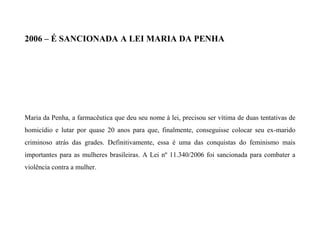 2006 – É SANCIONADA A LEI MARIA DA PENHA
Maria da Penha, a farmacêutica que deu seu nome à lei, precisou ser vítima de duas tentativas de
homicídio e lutar por quase 20 anos para que, finalmente, conseguisse colocar seu ex-marido
criminoso atrás das grades. Definitivamente, essa é uma das conquistas do feminismo mais
importantes para as mulheres brasileiras. A Lei nº 11.340/2006 foi sancionada para combater a
violência contra a mulher.
 