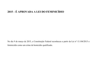 2015 – É APROVADA A LEI DO FEMINICÍDIO
No dia 9 de março de 2015, a Constituição Federal reconheceu a partir da Lei nº 13.104/2015 o
feminicídio como um crime de homicídio qualificado.
 