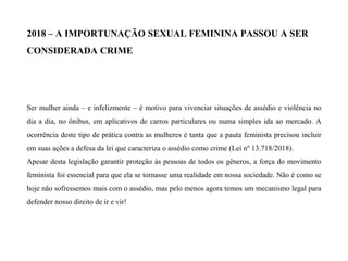 2018 – A IMPORTUNAÇÃO SEXUAL FEMININA PASSOU A SER
CONSIDERADA CRIME
Ser mulher ainda – e infelizmente – é motivo para vivenciar situações de assédio e violência no
dia a dia, no ônibus, em aplicativos de carros particulares ou numa simples ida ao mercado. A
ocorrência deste tipo de prática contra as mulheres é tanta que a pauta feminista precisou incluir
em suas ações a defesa da lei que caracteriza o assédio como crime (Lei nº 13.718/2018).
Apesar desta legislação garantir proteção às pessoas de todos os gêneros, a força do movimento
feminista foi essencial para que ela se tornasse uma realidade em nossa sociedade. Não é como se
hoje não sofressemos mais com o assédio, mas pelo menos agora temos um mecanismo legal para
defender nosso direito de ir e vir!
 