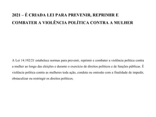 2021 – É CRIADA LEI PARA PREVENIR, REPRIMIR E
COMBATER A VIOLÊNCIA POLÍTICA CONTRA A MULHER
A Lei 14.192/21 estabelece normas para prevenir, reprimir e combater a violência política contra
a mulher ao longo das eleições e durante o exercício de direitos políticos e de funções públicas. É
violência política contra as mulheres toda ação, conduta ou omissão com a finalidade de impedir,
obstaculizar ou restringir os direitos políticos.
 