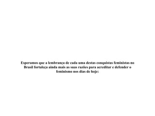 Esperamos que a lembrança de cada uma destas conquistas feministas no
Brasil fortaleça ainda mais as suas razões para acreditar e defender o
feminismo nos dias de hoje:
 