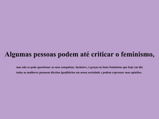 Algumas pessoas podem até criticar o feminismo,
mas não se pode questionar as suas conquistas. Inclusive, é graças às lutas feministas que hoje em dia
todas as mulheres possuem direitos igualitários em nossa sociedade e podem expressar suas opiniões.
 