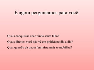 Quais conquistas você ainda sente falta?
Quais direitos você não vê em prática no dia a dia?
Qual questão da pauta feminista mais te mobiliza?
E agora perguntamos para você:
 
