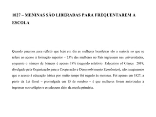 1827 – MENINAS SÃO LIBERADAS PARA FREQUENTAREM A
ESCOLA
Quando paramos para refletir que hoje em dia as mulheres brasileiras são a maioria no que se
refere ao acesso à formação superior – 25% das mulheres no País ingressam nas universidades,
enquanto o número de homens é apenas 18% (segundo relatório Education of Glance 2019,
divulgado pela Organização para a Cooperação e Desenvolvimento Econômico), não imaginamos
que o acesso à educação básica por muito tempo foi negado às meninas. Foi apenas em 1827, a
partir da Lei Geral – promulgada em 15 de outubro – é que mulheres foram autorizadas a
ingressar nos colégios e estudassem além da escola primária.
 