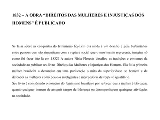 1832 – A OBRA “DIREITOS DAS MULHERES E INJUSTIÇAS DOS
HOMENS” É PUBLICADO
Se falar sobre as conquistas do feminismo hoje em dia ainda é um desafio e gera burburinhos
entre pessoas que não simpatizam com a ruptura social que o movimento representa, imagina só
como foi fazer isto lá em 1832? A autora Nísia Floresta desafiou as tradições e costumes da
sociedade ao publicar seu livro Direitos das Mulheres e Injustiças dos Homens. Ela foi a primeira
mulher brasileira a denunciar em uma publicação o mito da superioridade do homem e de
defender as mulheres como pessoas inteligentes e merecedoras de respeito igualitário.
Seu livro é considerado o pioneiro do feminismo brasileiro por reforçar que a mulher é tão capaz
quanto qualquer homem de assumir cargos de liderança ou desempenharem quaisquer atividades
na sociedade.
 