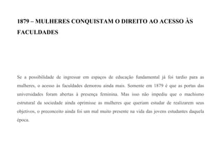 1879 – MULHERES CONQUISTAM O DIREITO AO ACESSO ÀS
FACULDADES
Se a possibilidade de ingressar em espaços de educação fundamental já foi tardio para as
mulheres, o acesso às faculdades demorou ainda mais. Somente em 1879 é que as portas das
universidades foram abertas à presença feminina. Mas isso não impediu que o machismo
estrutural da sociedade ainda oprimisse as mulheres que queriam estudar de realizarem seus
objetivos, o preconceito ainda foi um mal muito presente na vida das jovens estudantes daquela
época.
 