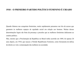 1910 – O PRIMEIRO PARTIDO POLÍTICO FEMININO É CRIADO
Quando falamos nas conquistas feministas, muito rapidamente pensamos nas leis de acesso que
garantem às mulheres espaços de equidade social em relação aos homens. Muitas dessas
determinações legais são fruto da presença e pressões que as mulheres feministas dedicaram ao
cenário político.
Mas, mesmo que a Proclamação da República no Brasil tenha ocorrido em 1889, foi apenas 20
anos depois, em 1910, que nasceu o Partido Republicano Feminino, como ferramenta de defesa
do direito ao voto e emancipação das mulheres na sociedade.
 