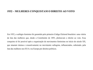 1932 – MULHERES CONQUISTAM O DIREITO AO VOTO
Em 1932, o sufrágio feminino foi garantido pelo primeiro Código Eleitoral brasileiro: uma vitória
da luta das mulheres que, desde a Constituinte de 1891, pleiteavam o direito ao voto. Essa
conquista só foi possível após a organização de movimentos feministas no início do século XX,
que atuaram intensa e exaustivamente no movimento sufragista, influenciados, sobretudo, pela
luta das mulheres nos EUA e na Europa por direitos políticos.
 