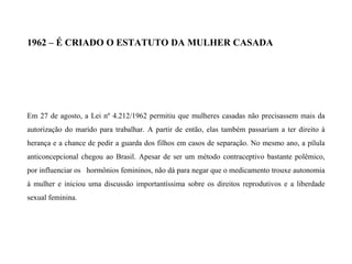 1962 – É CRIADO O ESTATUTO DA MULHER CASADA
Em 27 de agosto, a Lei nº 4.212/1962 permitiu que mulheres casadas não precisassem mais da
autorização do marido para trabalhar. A partir de então, elas também passariam a ter direito à
herança e a chance de pedir a guarda dos filhos em casos de separação. No mesmo ano, a pílula
anticoncepcional chegou ao Brasil. Apesar de ser um método contraceptivo bastante polêmico,
por influenciar os hormônios femininos, não dá para negar que o medicamento trouxe autonomia
à mulher e iniciou uma discussão importantíssima sobre os direitos reprodutivos e a liberdade
sexual feminina.
 