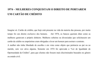 1974 – MULHERES CONQUISTAM O DIREITO DE PORTAREM
UM CARTÃO DE CRÉDITO
Imagine só. Cartão de crédito, que hoje está presente na vida da maioria das pessoas, por muito
tempo foi um direito exclusivo dos homens. Até 1974, os bancos queriam ditar como as
mulheres gastavam o próprio dinheiro. Mulheres solteiras ou divorciadas que solicitassem um
cartão de crédito ou empréstimo eram obrigadas a levar um homem para assinar o contrato.
A mulher não tinha liberdade de escolha e era vista como objeto que pertencia ao pai ou ao
marido, sem voz ativa alguma. Somente em 1974 foi aprovada a “Lei de Igualdade de
Oportunidade de Crédito”, para que clientes não fossem mais discriminados baseados no gênero
ou estado civil.
 