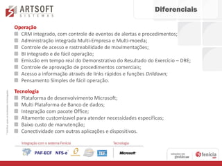 Diferenciais

                                               Operação
                                                 CRM integrado, com controle de eventos de alertas e procedimentos;
                                                 Administração integrada Multi-Empresa e Multi-moeda;
                                                 Controle de acesso e rastreabilidade de movimentações;
                                                 BI integrado e de fácil operação;
                                                 Emissão em tempo real do Demonstrativo do Resultado do Exercício – DRE;
                                                 Controle de aprovação de procedimentos comerciais;
                                                 Acesso a informação através de links rápidos e funções Drildown;
                                                 Pensamento Simples de fácil operação.
                                               Tecnologia
* Verificar quais as localidades homologadas




                                                  Plataforma de desenvolvimento Microsoft;
                                                  Multi Plataforma de Banco de dados;
                                                  Integração com pacote Office;
                                                  Altamente customizavel para atender necessidades específicas;
                                                  Baixo custo de manutenção;
                                                  Conectividade com outras aplicações e dispositivos.
 