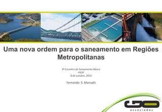 Uma nova ordem para o saneamento em Regiões
Metropolitanas
3º Encontro de Saneamento Básico
FIESP
8 de outubro, 2013
Fernando S. Marcato
 