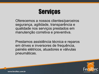 Serviços
Oferecemos a nossos clientes/parceiros
segurança, agilidade, transparência e
qualidade nos serviços prestados em
manutenção corretiva e preventiva.
Prestamos assistência técnica e reparos
em drives e inversores de frequência,
painéis elétricos, atuadores e válvulas
pneumáticas.
 