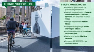 FESTIVAIS MUNICIPAIS -- PBH 6ª EDIÇÃO DA VIRADA CULTURAL - 2021
•	Edital MROSC, junto com o FLI BH,
publicado em janeiro de 2021;
•	Realizado em parceria entre a Fundação
Municipal de Cultura e o Instituto
Periférico, OSC selecionada via edital
MROSC;
•	Execução em andamento/formato
híbrido;
•	Maior parte da programação virtual/
intervenções urbanas;
•	Prioridade de participação dos artistas
da cidade e RMBH;
•	Realização do Festival: 25 e 26 de
setembro;
•	Orçamento: R$1.500.000,00 -- pós
contingenciamento.
FOTO:
RICARDO
LAF
 
