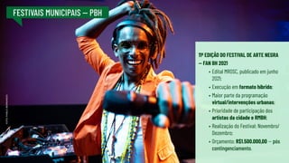 FESTIVAIS MUNICIPAIS -- PBH
11ª EDIÇÃO DO FESTIVAL DE ARTE NEGRA
-- FAN BH 2021
•	Edital MROSC, publicado em junho
2021;
•	Execução em formato híbrido;
•	Maior parte da programação
virtual/intervenções urbanas;
•	Prioridade de participação dos
artistas da cidade e RMBH;
•	Realização do Festival: Novembro/
Dezembro;
•	Orçamento: R$1.500.000,00 -- pós
contingenciamento.
FOTO:
PABLO
BERNARDO
 