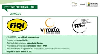 FESTIVAIS MUNICIPAIS -- PBH
2022/2024
•	Edital MROSC, a ser publicado no ano anterior;
•	Execução em formato híbrido;
•	Maior parte da programação presencial/protocolos;
•	Prioridade de participação dos artistas da cidade e RMBH;
•	2022: manutenção do orçamento das últimas edições, sem considerar contingenciamento;
•	Reajuste de 3,25% a partir de 2023.
 