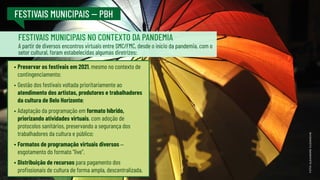 FESTIVAIS MUNICIPAIS -- PBH
•	Preservar os festivais em 2021, mesmo no contexto de
contingenciamento;
•	Gestão dos festivais voltada prioritariamente ao
atendimento dos artistas, produtores e trabalhadores
da cultura de Belo Horizonte;
•	Adaptação da programação em formato híbrido,
priorizando atividades virtuais, com adoção de
protocolos sanitários, preservando a segurança dos
trabalhadores da cultura e público;
•	Formatos de programação virtuais diversos –
esgotamento do formato “live”.
•	Distribuição de recursos para pagamento dos
profissionais de cultura de forma ampla, descentralizada.
A partir de diversos encontros virtuais entre SMC/FMC, desde o início da pandemia, com o
setor cultural, foram estabelecidas algumas diretrizes:
FOTO:
ALEXANDRE
GUZANSCHE
FESTIVAIS MUNICIPAIS NO CONTEXTO DA PANDEMIA
 