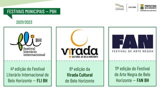 FESTIVAIS MUNICIPAIS -- PBH
6ª edição da
Virada Cultural
de Belo Horizonte
11ª edição do Festival
de Arte Negra de Belo
Horizonte -- FAN BH
4ª edição do Festival
Literário Internacional de
Belo Horizonte -- FLI BH
festival
literário
internacional
BH
C: 50 _ M: 0 _Y: 100 _ K: 0
C: 100 _ M: 0 _Y: 0 _ K: 0
C: 00 _ M: 50 _Y: 100 _ K: 0
2021/2023
 