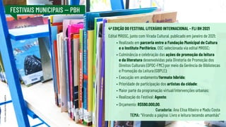 FESTIVAIS MUNICIPAIS -- PBH
4ª EDIÇÃO DO FESTIVAL LITERÁRIO INTERNACIONAL - FLI BH 2021
Edital MROSC, junto com Virada Cultural, publicado em janeiro de 2021;
•	Realizado em parceria entre a Fundação Municipal de Cultura
e o Instituto Periférico, OSC selecionada via edital MROSC;
•	Culminância e celebração das ações de promoção da leitura
e da literatura desenvolvidas pela Diretoria de Promoção dos
Direitos Culturais (DPDC-FMC) por meio da Gerência de Bibliotecas
e Promoção da Leitura (GBPLE);
•	Execução em andamento/formato híbrido;
•	Prioridade de participação dos artistas da cidade;
•	Maior parte da programação virtual/intervenções urbanas;
•	Realização do Festival: Agosto;
•	Orçamento: R$590.000,00.
Curadoria: Ana Elisa Ribeiro e Madu Costa
TEMA: “Virando a página: Livro e leitura tecendo amanhãs”
FOTO:
ANA
BEATRIZ
M.
BAÊTA
 