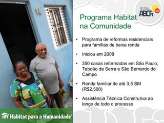 Programa Habitat
na Comunidade
• Programa de reformas residenciais
para famílias de baixa renda
• Iniciou em 2009
• 350 casas reformadas em São Paulo,
Taboão da Serra e São Bernardo do
Campo
• Renda familiar de até 3,5 SM
(R$2.500)
• Assistência Técnica Construtiva ao
longo de todo o processo
 