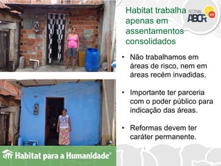 Habitat trabalha
apenas em
assentamentos
consolidados
• Não trabalhamos em
áreas de risco, nem em
áreas recém invadidas.
• Importante ter parceria
com o poder público para
indicação das áreas.
• Reformas devem ter
caráter permanente.
 
