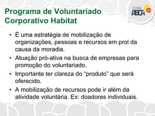 Programa de Voluntariado
Corporativo Habitat
• É uma estratégia de mobilização de
organizações, pessoas e recursos em prol da
causa da moradia.
• Atuação pró-ativa na busca de empresas para
promoção do voluntariado.
• Importante ter clareza do “produto” que será
oferecido.
• A mobilização de recursos pode ir além da
atividade voluntária. Ex: doadores individuais.
 