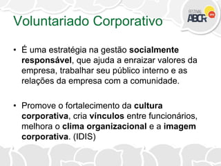 Voluntariado Corporativo
• É uma estratégia na gestão socialmente
responsável, que ajuda a enraizar valores da
empresa, trabalhar seu público interno e as
relações da empresa com a comunidade.
• Promove o fortalecimento da cultura
corporativa, cria vínculos entre funcionários,
melhora o clima organizacional e a imagem
corporativa. (IDIS)
 