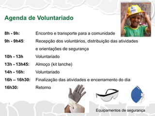 Agenda de Voluntariado
8h - 9h: Encontro e transporte para a comunidade
9h - 9h45: Recepção dos voluntários, distribuição das atividades
e orientações de segurança
10h - 13h Voluntariado
13h - 13h45: Almoço (kit lanche)
14h - 16h: Voluntariado
16h – 16h30: Finalização das atividades e encerramento do dia
16h30: Retorno
Equipamentos de segurança
 