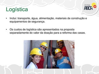 Logística
• Inclui: transporte, água, alimentação, materiais de construção e
equipamentos de segurança.
• Os custos de logística são apresentados na proposta
separadamente do valor da doação para a reforma das casas.
 