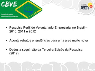 • Pesquisa Perfil do Voluntariado Empresarial no Brasil –
2010, 2011 e 2012
• Aponta retratos e tendências para uma área muito nova
• Dados a seguir são da Terceira Edição da Pesquisa
(2012)
 