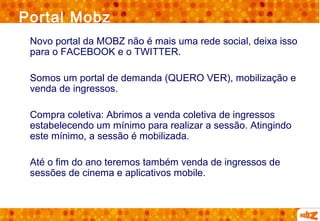 Portal Mobz
 Novo portal da MOBZ não é mais uma rede social, deixa isso
 para o FACEBOOK e o TWITTER.

 Somos um portal de demanda (QUERO VER), mobilização e
 venda de ingressos.

 Compra coletiva: Abrimos a venda coletiva de ingressos
 estabelecendo um mínimo para realizar a sessão. Atingindo
 este mínimo, a sessão é mobilizada.

 Até o fim do ano teremos também venda de ingressos de
 sessões de cinema e aplicativos mobile.
 