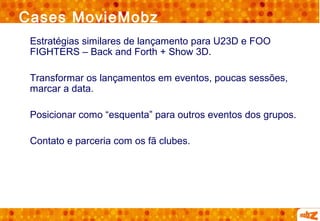 Cases MovieMobz
 Estratégias similares de lançamento para U23D e FOO
 FIGHTERS – Back and Forth + Show 3D.

 Transformar os lançamentos em eventos, poucas sessões,
 marcar a data.

 Posicionar como “esquenta” para outros eventos dos grupos.

 Contato e parceria com os fã clubes.
 