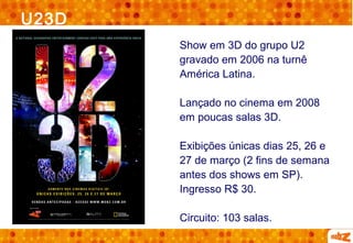 U23D
       Show em 3D do grupo U2
       gravado em 2006 na turnê
       América Latina.

       Lançado no cinema em 2008
       em poucas salas 3D.

       Exibições únicas dias 25, 26 e
       27 de março (2 fins de semana
       antes dos shows em SP).
       Ingresso R$ 30.

       Circuito: 103 salas.
 