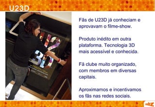 U23D
       Fãs de U23D já conheciam e
       aprovavam o filme-show.

       Produto inédito em outra
       plataforma. Tecnologia 3D
       mais acessível e conhecida.

       Fã clube muito organizado,
       com membros em diversas
       capitais.

       Aproximamos e incentivamos
       os fãs nas redes sociais.
 