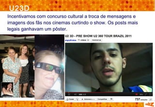 U23D
Incentivamos com concurso cultural a troca de mensagens e
imagens dos fãs nos cinemas curtindo o show. Os posts mais
legais ganhavam um pôster.
 