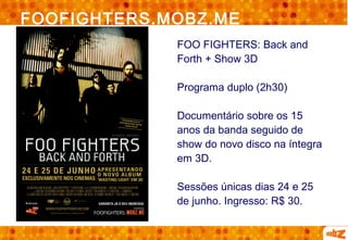 FOOFIGHTERS.MOBZ.ME
             FOO FIGHTERS: Back and
             Forth + Show 3D

             Programa duplo (2h30)

             Documentário sobre os 15
             anos da banda seguido de
             show do novo disco na íntegra
             em 3D.

             Sessões únicas dias 24 e 25
             de junho. Ingresso: R$ 30.
 