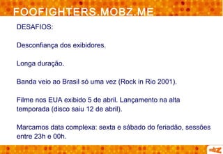 FOOFIGHTERS.MOBZ.ME
DESAFIOS:

Desconfiança dos exibidores.

Longa duração.

Banda veio ao Brasil só uma vez (Rock in Rio 2001).

Filme nos EUA exibido 5 de abril. Lançamento na alta
temporada (disco saiu 12 de abril).

Marcamos data complexa: sexta e sábado do feriadão, sessões
entre 23h e 00h.
 
