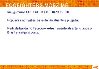 FOOFIGHTERS.MOBZ.ME
Inauguramos URL FOOFIGHTERS.MOBZ.ME

Populares no Twitter, base de fãs atuante e plugada.

Perfil da banda no Facebook extremamente atuante, citando o
Brasil em alguns posts.
 