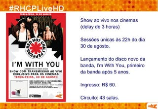 #RHCPLiveHD
              Show ao vivo nos cinemas
              (delay de 3 horas)

              Sessões únicas às 22h do dia
              30 de agosto.

              Lançamento do disco novo da
              banda, I’m With You, primeiro
              da banda após 5 anos.

              Ingresso: R$ 60.

              Circuito: 43 salas.
 