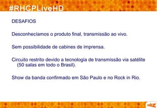 #RHCPLiveHD
DESAFIOS

Desconhecíamos o produto final, transmissão ao vivo.

Sem possibilidade de cabines de imprensa.

Circuito restrito devido a tecnologia de transmissão via satélite
   (50 salas em todo o Brasil).

Show da banda confirmado em São Paulo e no Rock in Rio.
 