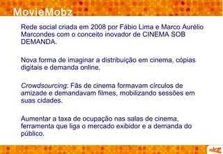 MovieMobz
 Rede social criada em 2008 por Fábio Lima e Marco Aurélio
 Marcondes com o conceito inovador de CINEMA SOB
 DEMANDA.

 Nova forma de imaginar a distribuição em cinema, cópias
 digitais e demanda online.

 Crowdsourcing: Fãs de cinema formavam círculos de
 amizade e demandavam filmes, mobilizando sessões em
 suas cidades.

 Aumentar a taxa de ocupação nas salas de cinema,
 ferramenta que liga o mercado exibidor e a demanda do
 público.
 