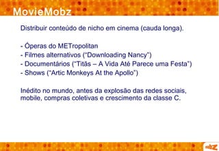 MovieMobz
 Distribuir conteúdo de nicho em cinema (cauda longa).

 - Óperas do METropolitan
 - Filmes alternativos (“Downloading Nancy”)
 - Documentários (“Titãs – A Vida Até Parece uma Festa”)
 - Shows (“Artic Monkeys At the Apollo”)

 Inédito no mundo, antes da explosão das redes sociais,
 mobile, compras coletivas e crescimento da classe C.
 